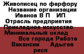 Живописец по фарфору › Название организации ­ Иванов В.П., ИП › Отрасль предприятия ­ Прикладное искусство › Минимальный оклад ­ 30 000 - Все города Работа » Вакансии   . Адыгея респ.